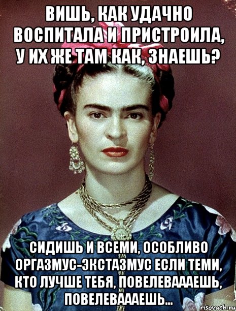 Вишь, как удачно воспитала и пристроила, у их же там как, знаешь? Сидишь и всеми, особливо оргазмус-экстазмус если теми, кто лучше тебя, повелеваааешь, повелеваааешь...