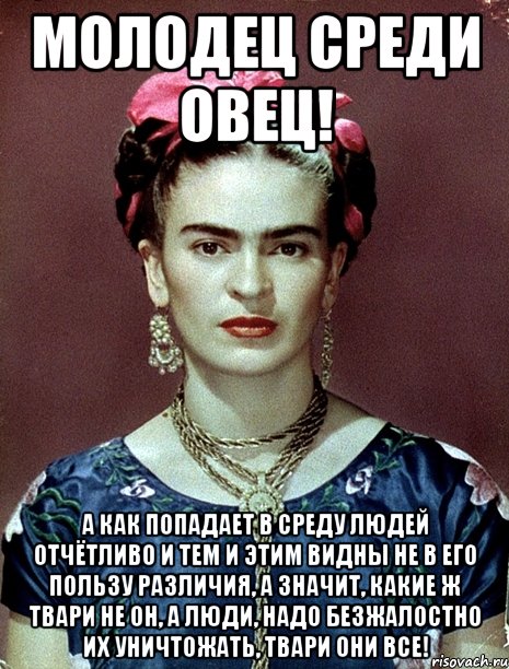 Молодец среди овец! А как попадает в среду людей отчётливо и тем и этим видны не в его пользу различия, а значит, какие ж твари не он, а люди, надо безжалостно их уничтожать, твари они все!