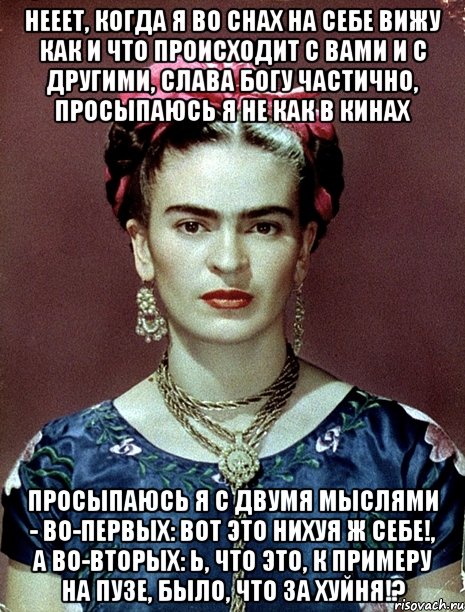 Нееет, когда я во снах на себе вижу как и что происходит с вами и с другими, слава Богу частично, просыпаюсь я не как в кинах просыпаюсь я с двумя мыслями - во-первых: вот это нихуя ж себе!, а во-вторых: Ь, что это, к примеру на пузе, было, что за хуйня!?