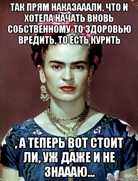 Так прям наказааали, что и хотела начать вновь собственному-то здоровью вредить, то есть курить , а теперь вот стоит ли, уж даже и не знаааю...