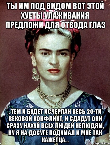 Ты им под видом вот этой хуеты улаживания предложи для отвода глаз , тем и будет исчерпан весь 20-ти вековой конфликт, и сдадут они сразу нахуй всех людей нелюдям, ну я на досуге подумал и мне так кажетца...