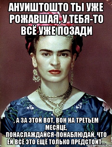 АНУИШТОшто ты уже рожавшая, у тебя-то всё уже позади , а за этой вот, вон на третьем месяце, понаслаждайся-понаблюдай, что ей всё это ещё только предстоит...