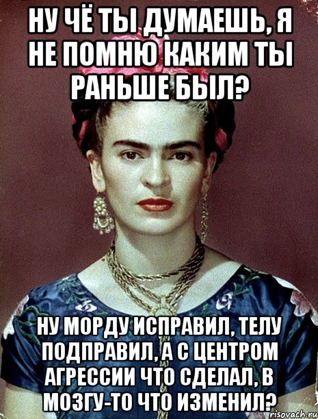 Ну чё ты думаешь, я не помню каким ты раньше был? Ну морду исправил, телу подправил, а с центром агрессии что сделал, в мозгу-то что изменил?