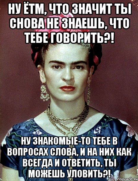 Ну ЁТМ, что значит ты снова не знаешь, что тебе говорить?! Ну знакомые-то тебе в вопросах слова, и на них как всегда и ответить, ты можешь уловить?!