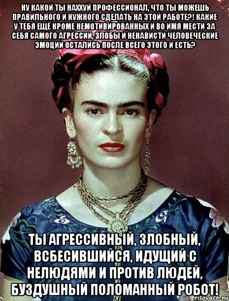 Ну какой ты наххуй профессионал, что ты можешь правильного и нужного сделать на этой работе?! Какие у тебя ещё кроме немотивированных и во имя мести за себя самого агрессии, злобы и ненависти человеческие эмоции остались после всего этого и есть? Ты агрессивный, злобный, всбесившийся, идущий с нелюдями и против людей, буздушный поломанный робот!