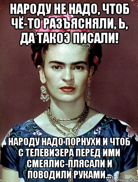 Народу не надо, чтоб чё-то разъясняли, Ь, да такоэ писали! Народу надо порнухи и чтоб с телевизера перед ими смеялис-плясали и поводили руками...