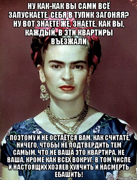 Ну как-как вы сами всё запускаете, себя в тупик загоняя? Ну вот знаете же, знаете, как вы, каждый, в эти квартиры въезжали , поэтому и не остаётся вам, как считате, ничего, чтобы не подтвердить тем самым, что не ваша это квартира, не ваша, кроме как всех вокруг, в том числе и настоящих хозяев хуячить и насмерть ебашить!