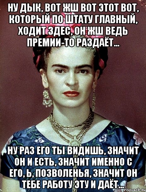 Ну дык, вот жш вот этот вот, который по штату главный, ходит здес, он жш ведь премии-то раздаёт... Ну раз его ты видишь, значит он и есть, значит именно с его, Ь, позволенья, значит он тебе работу эту и даёт...