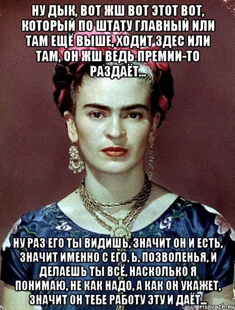 Ну дык, вот жш вот этот вот, который по штату главный или там ещё выше, ходит здес или там, он жш ведь премии-то раздаёт... Ну раз его ты видишь, значит он и есть, значит именно с его, Ь, позволенья, и делаешь ты всё, насколько я понимаю, не как надо, а как он укажет, значит он тебе работу эту и даёт...