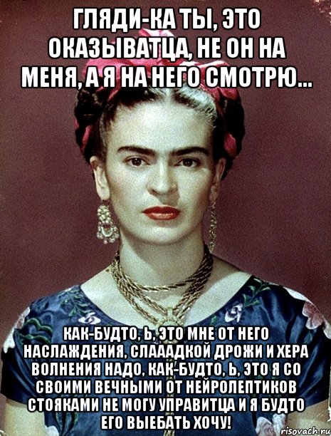 Гляди-ка ты, это оказыватца, не он на меня, а я на него смотрю... Как-будто, Ь, это мне от него наслаждения, слааадкой дрожи и хера волнения надо, как-будто, Ь, это я со своими вечными от нейролептиков стояками не могу управитца и я будто его выебать хочу!