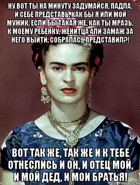 Ну вот ты на минуту задумайся, падла, и себе представь, как бы я или мой мужик, если бы такая же, как ты мразь, к моему ребёнку, женитца али замаж за него выйти, собралас... Представил?! Вот так же, так же и к тебе отнеслись и он, и отец мой, и мой дед, и мои братья!
