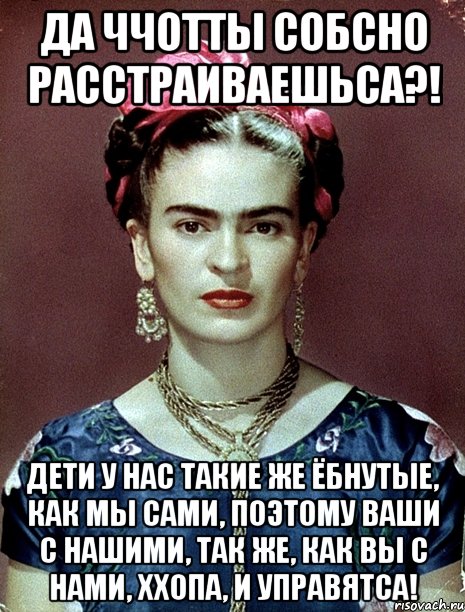 Да ччотты собсно расстраиваешьса?! Дети у нас такие же ёбнутые, как мы сами, поэтому ваши с нашими, так же, как вы с нами, ххопа, и управятса!