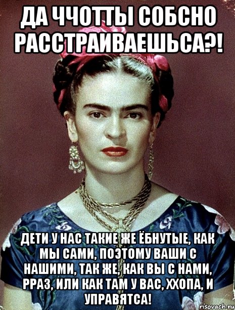 Да ччотты собсно расстраиваешьса?! Дети у нас такие же ёбнутые, как мы сами, поэтому ваши с нашими, так же, как вы с нами, рраз, или как там у вас, ххопа, и управятса!