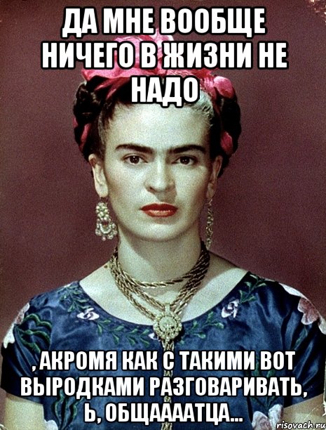 Да мне вообще ничего в жизни не надо , акромя как с такими вот выродками разговаривать, Ь, общаааатца...