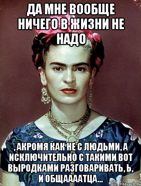 Да мне вообще ничего в жизни не надо , акромя как не с людьми, а исключительно с такими вот выродками разговаривать, Ь, и общаааатца...
