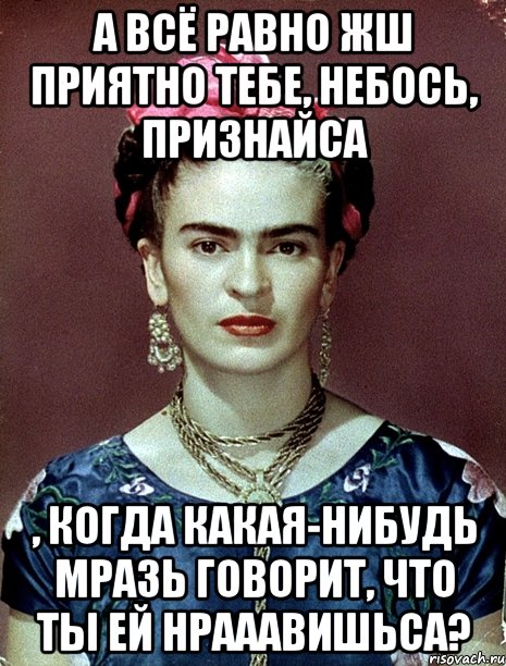 А всё равно жш приятно тебе, небось, признайса , когда какая-нибудь мразь говорит, что ты ей нрааавишьса?