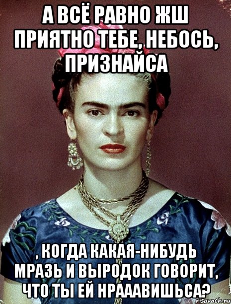 А всё равно жш приятно тебе, небось, признайса , когда какая-нибудь мразь и выродок говорит, что ты ей нрааавишьса?
