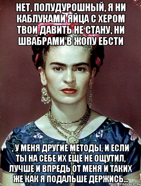 Нет, полудурошный, я ни каблуками яйца с хером твои давить не стану, ни швабрами в жопу ебсти , у меня другие методы, и если ты на себе их ещё не ощутил, лучше и впредь от меня и таких же как я подальше держись...