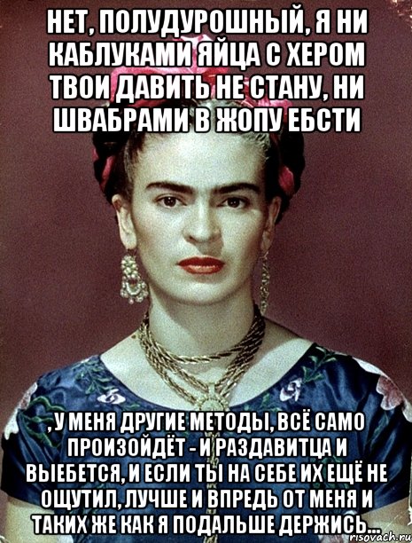 Нет, полудурошный, я ни каблуками яйца с хером твои давить не стану, ни швабрами в жопу ебсти , у меня другие методы, всё само произойдёт - и раздавитца и выебется, и если ты на себе их ещё не ощутил, лучше и впредь от меня и таких же как я подальше держись...