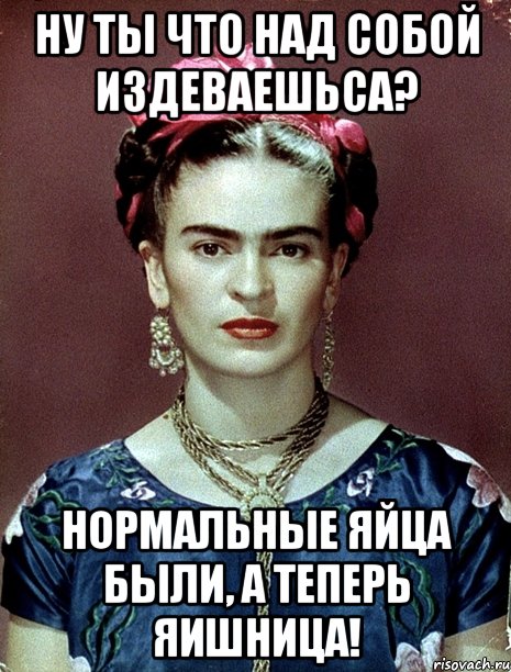 Ну ты что над собой издеваешьса? Нормальные яйца были, а теперь яишница!