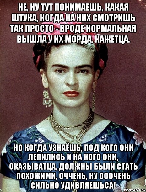 Не, ну тут понимаешь, какая штука, когда на них смотришь так просто - вроде нормальная вышла у их морда, кажетца. Но когда узнаёшь, под кого они лепились и на кого они, оказыватца, должны были стать похожими, оччень, ну ооочень сильно удивляешьса!
