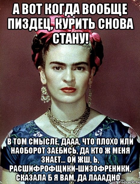 А вот когда вообще пиздец, курить снова стану! В том смысле, дааа, что плохо или наоборот заебись, да кто ж меня знает... ой жш, Ь, расшифрофщики-шизофреники, сказала б я вам, да лааадно...