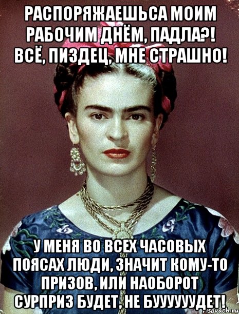 Распоряжаешьса моим рабочим днём, падла?! Всё, пиздец, мне страшно! У меня во всех часовых поясах люди, значит кому-то призов, или наоборот сурприз будет, не буууууудет!
