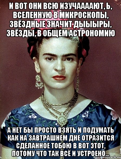 И вот они всю изучаааают, Ь, вселенную в микроскопы, звёздные значит дыыыры, звёзды, в общем астрономию А нет бы просто взять и подумать как на завтрашнем дне отразится сделанное тобою в вот этот, потому что так всё и устроено...