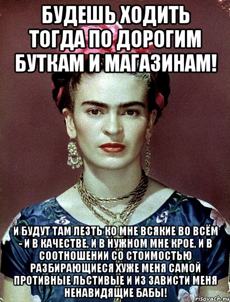 Будешь ходить тогда по дорогим буткам и магазинам! И будут там лезть ко мне всякие во всём - и в качестве, и в нужном мне крое, и в соотношении со стоимостью разбирающиеся хуже меня самой противные льстивые и из зависти меня ненавидящие бабы!