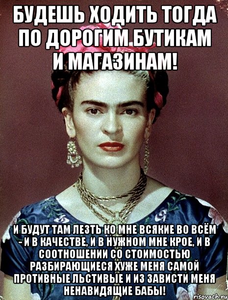 Будешь ходить тогда по дорогим бутикам и магазинам! И будут там лезть ко мне всякие во всём - и в качестве, и в нужном мне крое, и в соотношении со стоимостью разбирающиеся хуже меня самой противные льстивые и из зависти меня ненавидящие бабы!