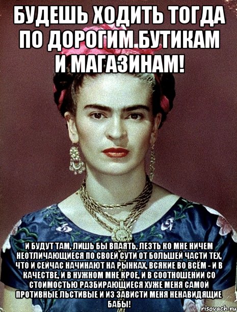 Будешь ходить тогда по дорогим бутикам и магазинам! И будут там, лишь бы впаять, лезть ко мне ничем неотличающиеся по своей сути от большей части тех, что и сейчас начинают на рынках, всякие во всём - и в качестве, и в нужном мне крое, и в соотношении со стоимостью разбирающиеся хуже меня самой противные льстивые и из зависти меня ненавидящие бабы!, Мем Magdalena Carmen Frieda Kahlo Ca