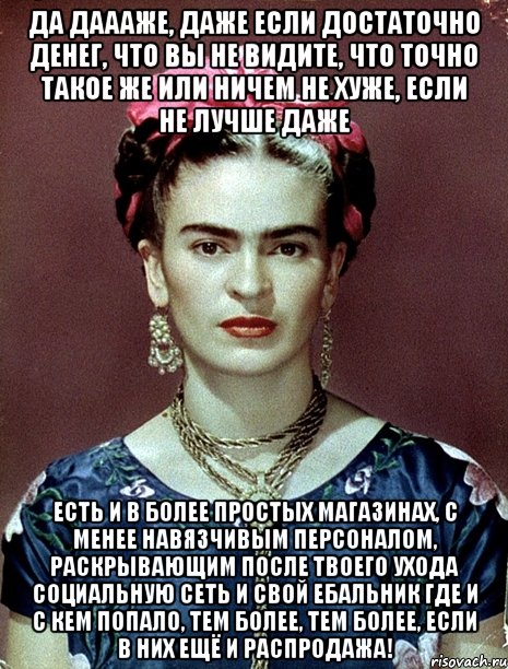 Да даааже, даже если достаточно денег, что вы не видите, что точно такое же или ничем не хуже, если не лучше даже есть и в более простых магазинах, с менее навязчивым персоналом, раскрывающим после твоего ухода социальную сеть и свой ебальник где и с кем попало, тем более, тем более, если в них ещё и распродажа!, Мем Magdalena Carmen Frieda Kahlo Ca