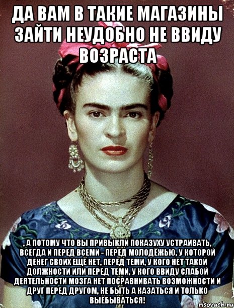 Да вам в такие магазины зайти неудобно не ввиду возраста , а потому что вы привыкли показуху устраивать, всегда и перед всеми - перед молодёжью, у которой денег своих ещё нет, перед теми, у кого нет такой должности или перед теми, у кого ввиду слабой деятельности мозга нет посравнивать возможности и друг перед другом, не быть а казаться и только выёбываться!, Мем Magdalena Carmen Frieda Kahlo Ca