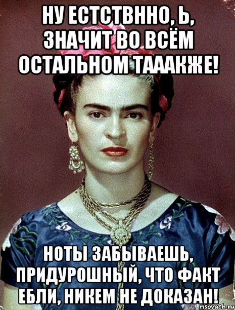 Ну естствнно, Ь, значит во всём остальном тааакже! Ноты забываешь, придурошный, что факт ебли, никем не доказан!