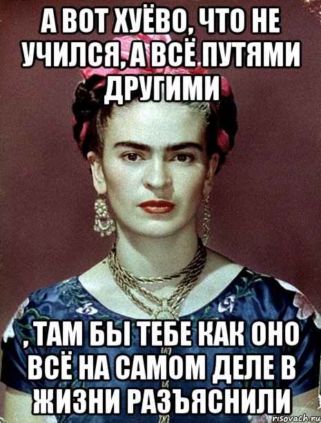 А вот хуёво, что не учился, а всё путями другими , там бы тебе как оно всё на самом деле в жизни разъяснили