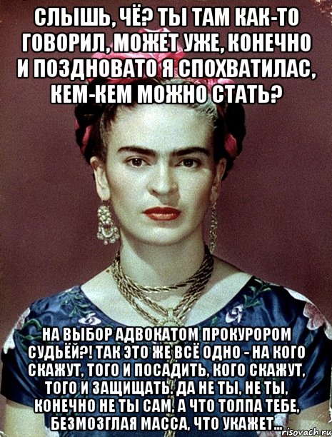 Слышь, чё? Ты там как-то говорил, может уже, конечно и поздновато я спохватилас, кем-кем можно стать? На выбор адвокатом прокурором судьёй?! Так это же всё одно - на кого скажут, того и посадить, кого скажут, того и защищать. Да не ты, не ты, конечно не ты сам, а что толпа тебе, безмозглая масса, что укажет...