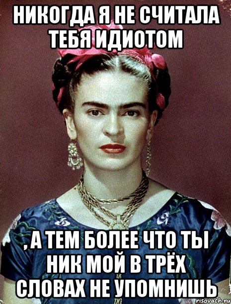 Никогда я не считала тебя идиотом , а тем более что ты ник мой в трёх словах не упомнишь