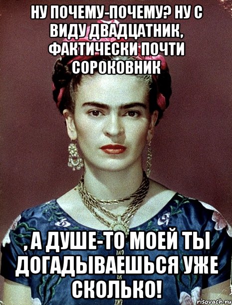 Ну почему-почему? Ну с виду двадцатник, фактически почти сороковник , а душе-то моей ты догадываешься уже сколько!