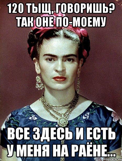 120 тыщ, говоришь? Так оне по-моему все здесь и есть у меня на раёне..., Мем Magdalena Carmen Frieda Kahlo Ca