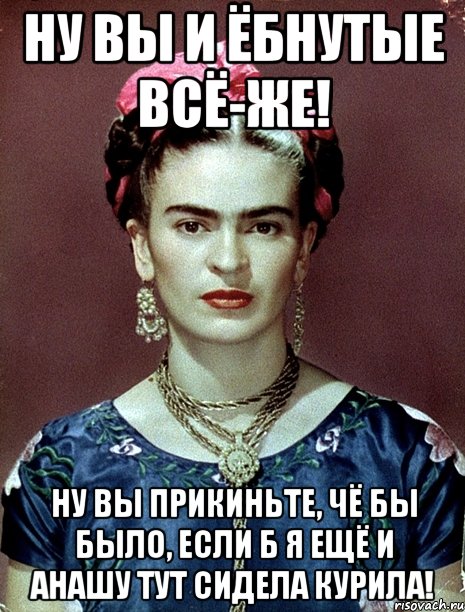 Ну вы и ёбнутые всё-же! Ну вы прикиньте, чё бы было, если б я ещё и анашу тут сидела курила!, Мем Magdalena Carmen Frieda Kahlo Ca