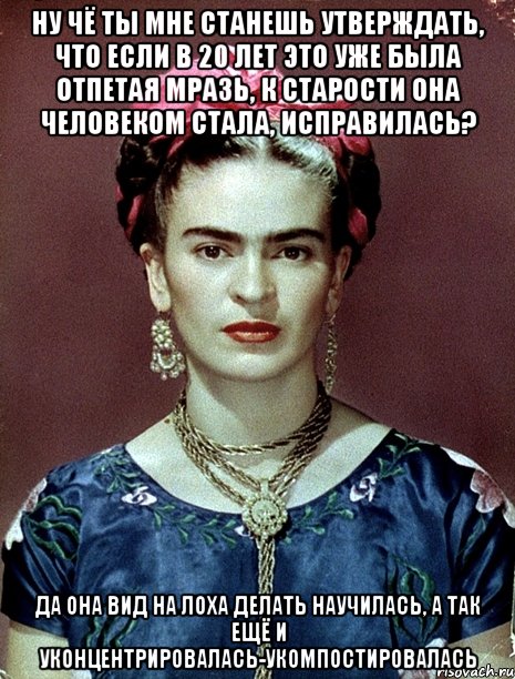 Ну чё ты мне станешь утверждать, что если в 20 лет это уже была отпетая мразь, к старости она человеком стала, исправилась? Да она вид на лоха делать научилась, а так ещё и уконцентрировалась-укомпостировалась, Мем Magdalena Carmen Frieda Kahlo Ca