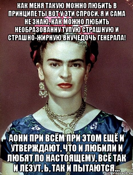 Как меня такую можно любить в принципе ты вот у эти спроси. Я и сама не знаю, как можно любить необразованну тупую страшную и страшно-жирную внучедочь генерала! АОни при всём при этом ещё и утверждают, что и любили и любят по настоящему, всё так и лезут, Ь, так и пытаются..., Мем Magdalena Carmen Frieda Kahlo Ca