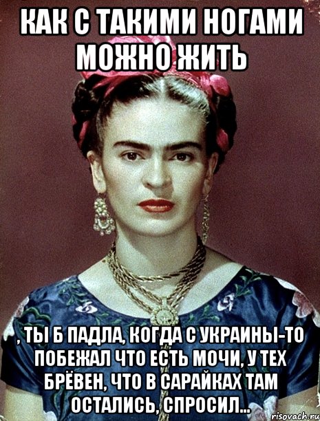Как с такими ногами можно жить , ты б падла, когда с Украины-то побежал что есть мочи, у тех брёвен, что в сарайках там остались, спросил..., Мем Magdalena Carmen Frieda Kahlo Ca