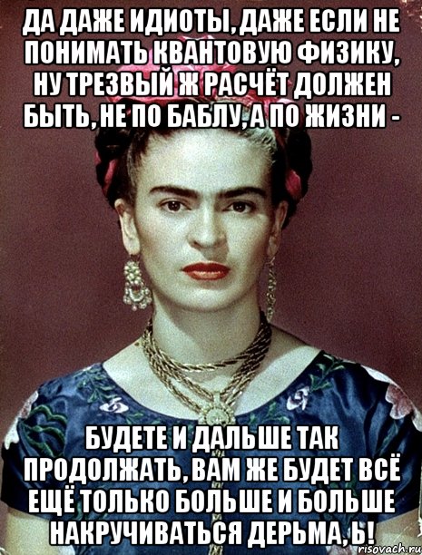 Да даже идиоты, даже если не понимать квантовую физику, ну трезвый ж расчёт должен быть, не по баблу, а по жизни - будете и дальше так продолжать, вам же будет всё ещё только больше и больше накручиваться дерьма, ь!, Мем Magdalena Carmen Frieda Kahlo Ca