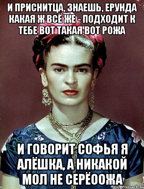 И приснитца, знаешь, ерунда какая ж всё же - подходит к тебе вот такая вот рожа и говорит Софья я Алёшка, а никакой мол не Серёоожа, Мем Magdalena Carmen Frieda Kahlo Ca