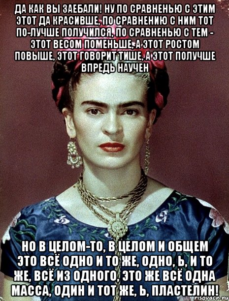 Да как вы заебали! Ну по сравненью с этим этот да красивше, по сравнению с ним тот по-лучше получился, по сравненью с тем - этот весом поменьше, а этот ростом повыше, этот говорит тише, а этот получше впредь научен Но в целом-то, в целом и общем это всё одно и то же, одно, Ь, и то же, всё из одного, это же всё одна масса, один и тот же, Ь, пластелин!