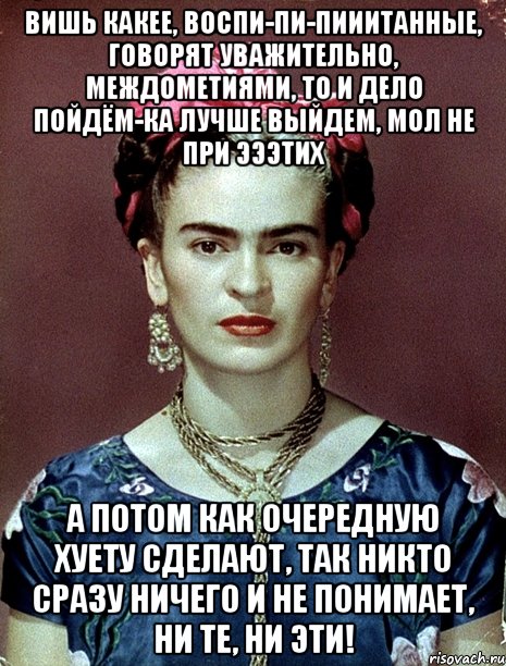 Вишь какее, воспи-пи-пииитанные, говорят уважительно, междометиями, то и дело пойдём-ка лучше выйдем, мол не при эээтих А потом как очередную хуету сделают, так никто сразу ничего и не понимает, ни те, ни эти!