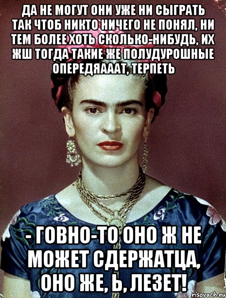 Да не могут они уже ни сыграть так чтоб никто ничего не понял, ни тем более хоть сколько-нибудь, их жш тогда такие же полудурошные опередяааат, терпеть - говно-то оно ж не может сдержатца, оно же, Ь, лезет!, Мем Magdalena Carmen Frieda Kahlo Ca