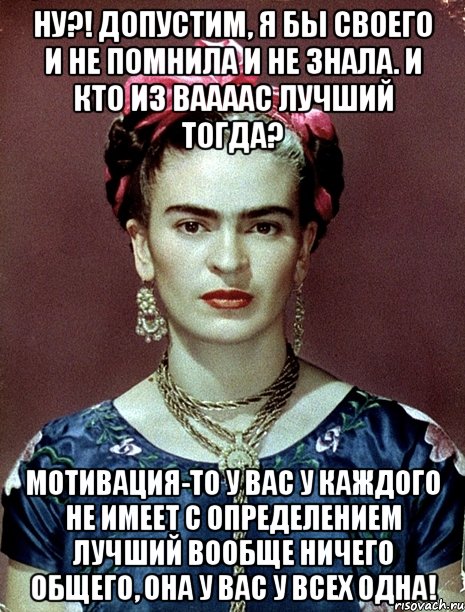 Ну?! Допустим, я бы своего и не помнила и не знала. И кто из ваааас лучший тогда? Мотивация-то у вас у каждого не имеет с определением лучший вообще ничего общего, она у вас у всех одна!, Мем Magdalena Carmen Frieda Kahlo Ca