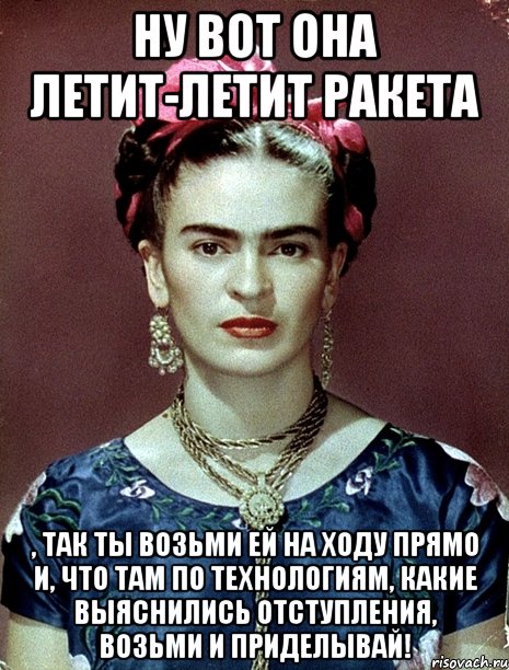 Ну вот она летит-летит ракета , так ты возьми ей на ходу прямо и, что там по технологиям, какие выяснились отступления, возьми и приделывай!, Мем Magdalena Carmen Frieda Kahlo Ca